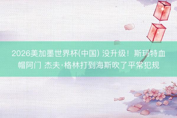 2026美加墨世界杯(中国) 没升级！斯玛特血帽阿门 杰夫·格林打到海斯吹了平常犯规