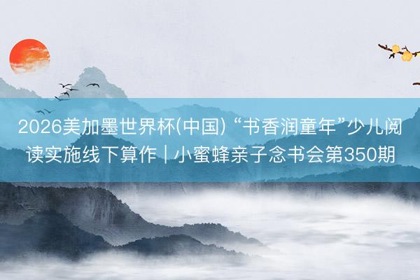 2026美加墨世界杯(中国) “书香润童年”少儿阅读实施线下算作 | 小蜜蜂亲子念书会第350期