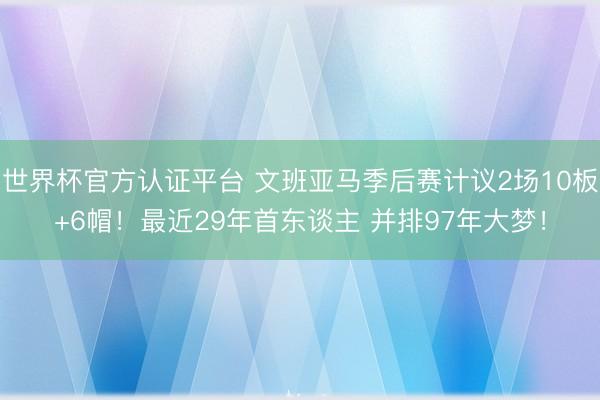 世界杯官方认证平台 文班亚马季后赛计议2场10板+6帽！最近29年首东谈主 并排97年大梦！