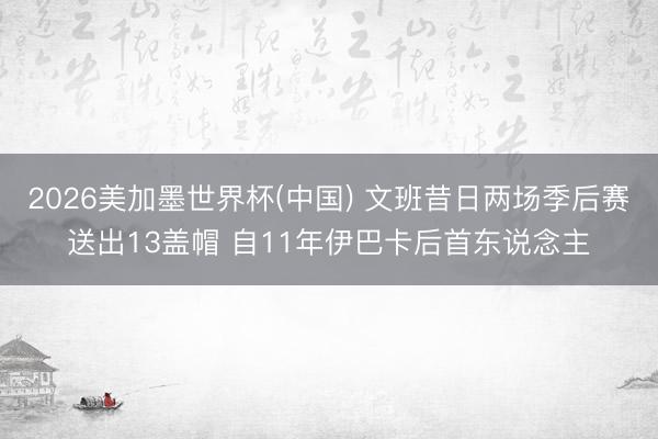 2026美加墨世界杯(中国) 文班昔日两场季后赛送出13盖帽 自11年伊巴卡后首东说念主