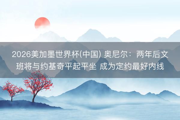 2026美加墨世界杯(中国) 奥尼尔：两年后文班将与约基奇平起平坐 成为定约最好内线