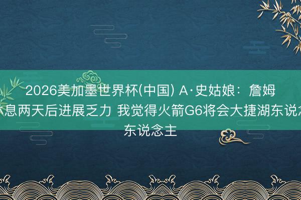 2026美加墨世界杯(中国) A·史姑娘：詹姆斯休息两天后进展乏力 我觉得火箭G6将会大捷湖东说念主