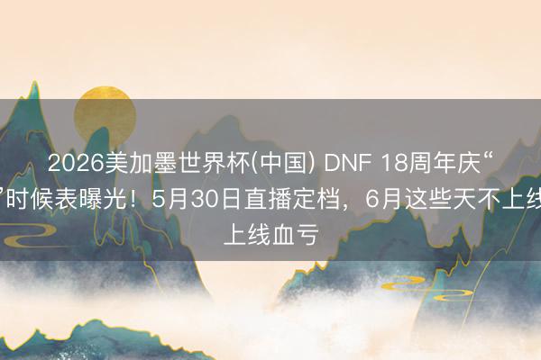 2026美加墨世界杯(中国) DNF 18周年庆“抢钱”时候表曝光！5月30日直播定档，6月这些天不上线血亏