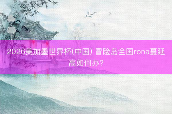 2026美加墨世界杯(中国) 冒险岛全国rona蔓延高如何办?