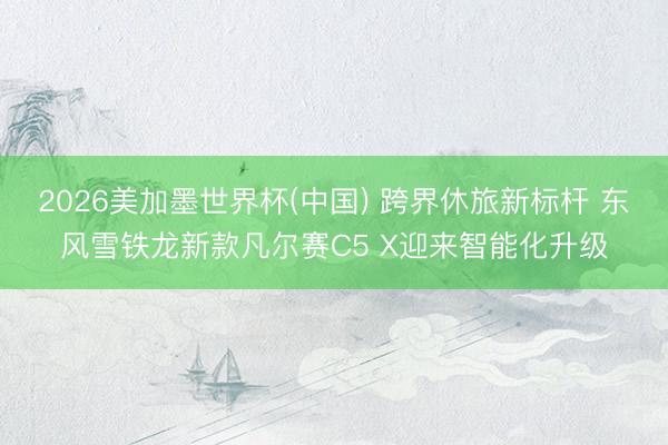 2026美加墨世界杯(中国) 跨界休旅新标杆 东风雪铁龙新款凡尔赛C5 X迎来智能化升级