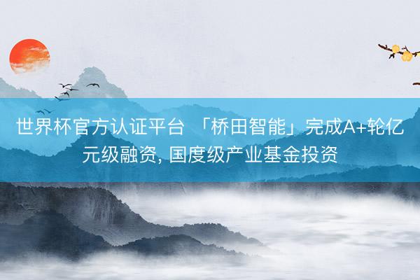 世界杯官方认证平台 「桥田智能」完成A+轮亿元级融资， 国度级产业基金投资