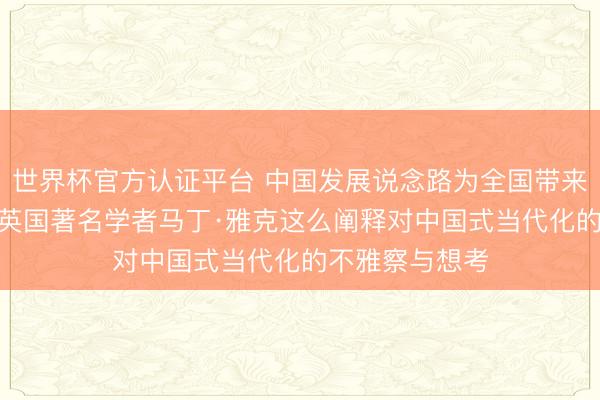 世界杯官方认证平台 中国发展说念路为全国带来若何的启示? 英国著名学者马丁·雅克这么阐释对中国式当代化的不雅察与想考