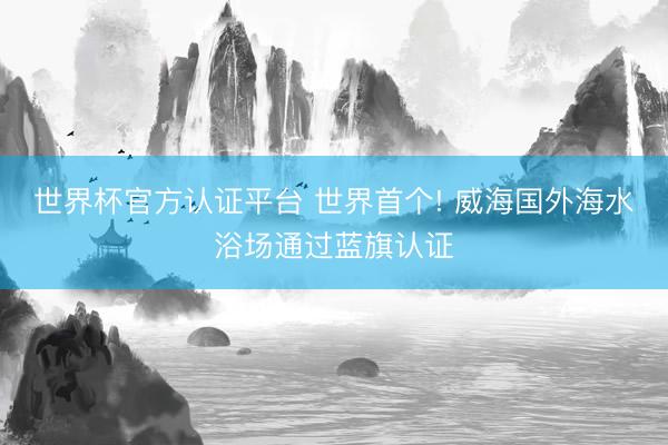 世界杯官方认证平台 世界首个! 威海国外海水浴场通过蓝旗认证