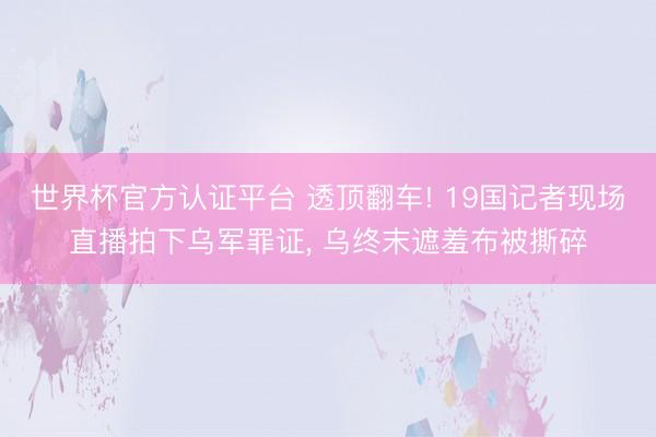 世界杯官方认证平台 透顶翻车! 19国记者现场直播拍下乌军罪证, 乌终末遮羞布被撕碎