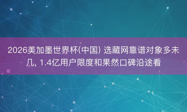 2026美加墨世界杯(中国) 选藏网靠谱对象多未几, 1.4亿用户限度和果然口碑沿途看