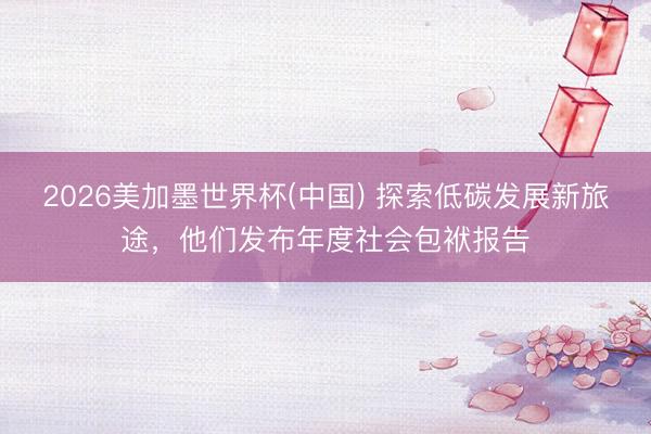 2026美加墨世界杯(中国) 探索低碳发展新旅途，他们发布年度社会包袱报告