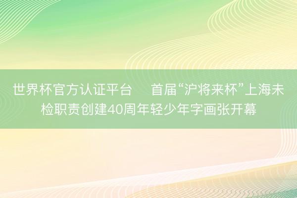世界杯官方认证平台 ​首届“沪将来杯”上海未检职责创建40周年轻少年字画张开幕