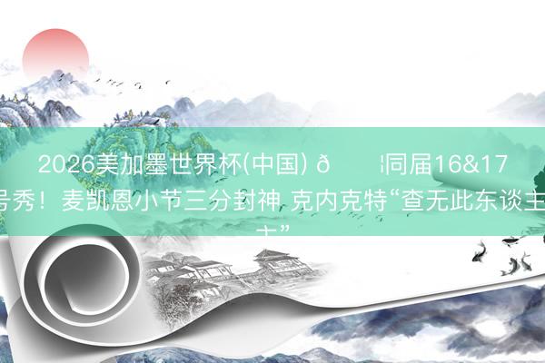 2026美加墨世界杯(中国) 😦同届16&17号秀！麦凯恩小节三分封神 克内克特“查无此东谈主”