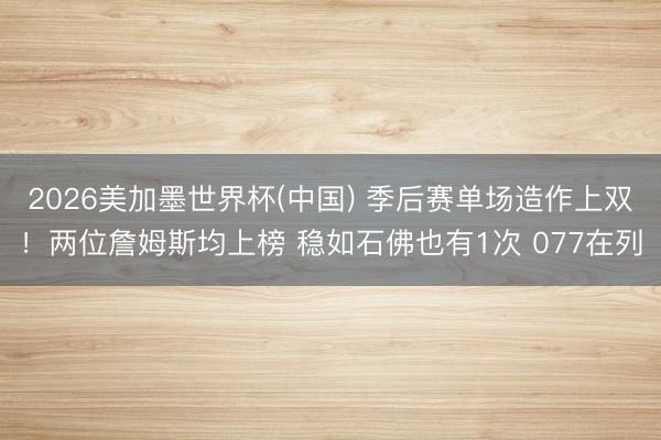 2026美加墨世界杯(中国) 季后赛单场造作上双！两位詹姆斯均上榜 稳如石佛也有1次 077在列