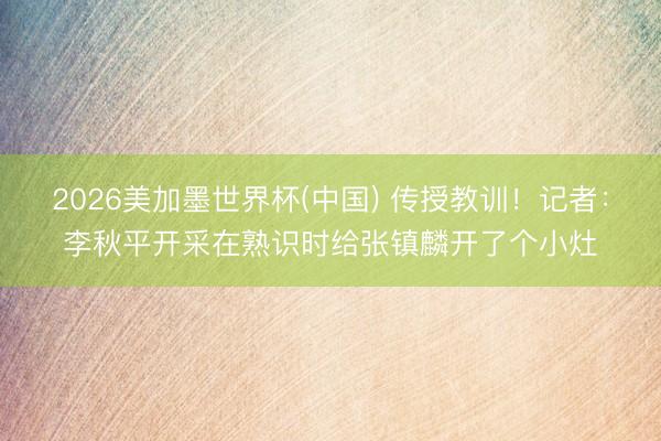 2026美加墨世界杯(中国) 传授教训！记者：李秋平开采在熟识时给张镇麟开了个小灶