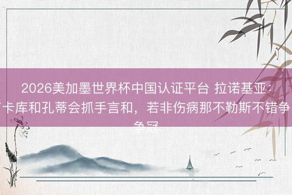 2026美加墨世界杯中国认证平台 拉诺基亚：卢卡库和孔蒂会抓手言和，若非伤病那不勒斯不错争冠