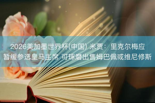 2026美加墨世界杯(中国) 米贾：里克尔梅应暂缓参选皇马主席 可琢磨出售姆巴佩或维尼修斯
