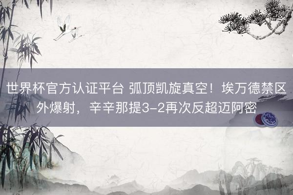 世界杯官方认证平台 弧顶凯旋真空！埃万德禁区外爆射，辛辛那提3-2再次反超迈阿密