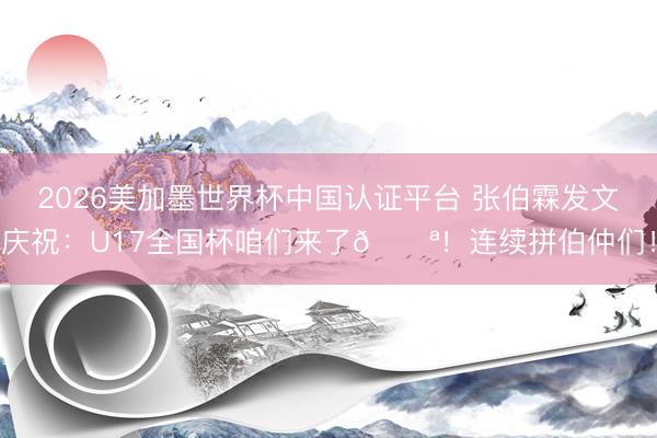 2026美加墨世界杯中国认证平台 张伯霖发文庆祝：U17全国杯咱们来了💪！连续拼伯仲们！