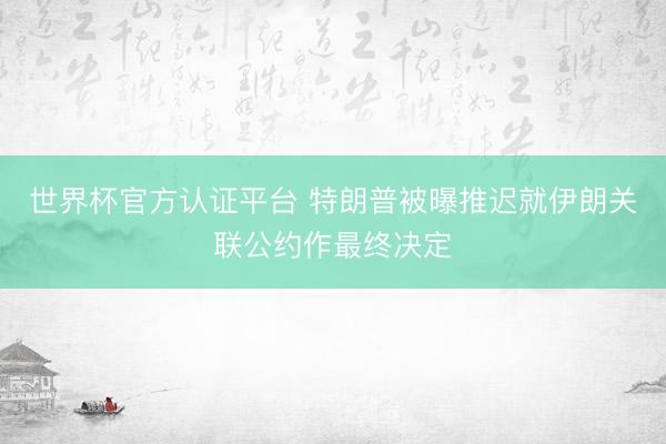 世界杯官方认证平台 特朗普被曝推迟就伊朗关联公约作最终决定