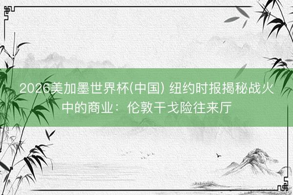 2026美加墨世界杯(中国) 纽约时报揭秘战火中的商业:伦敦干戈险往来厅