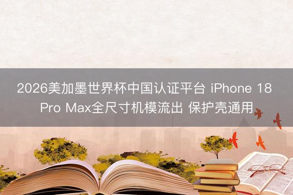 2026美加墨世界杯中国认证平台 iPhone 18 Pro Max全尺寸机模流出 保护壳通用