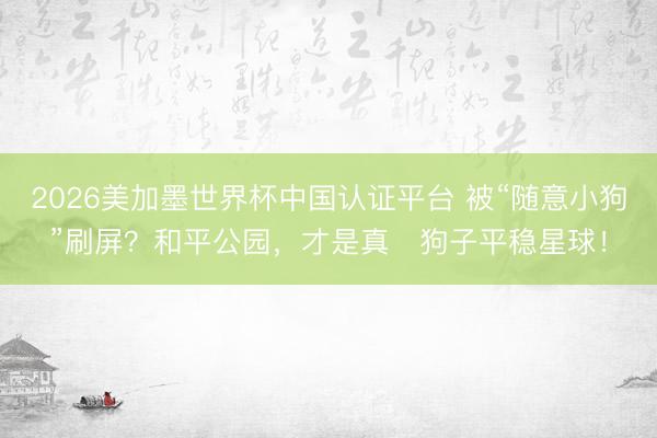 2026美加墨世界杯中国认证平台 被“随意小狗”刷屏？和平公园，才是真・狗子平稳星球！