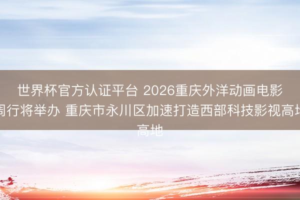 世界杯官方认证平台 2026重庆外洋动画电影周行将举办 重庆市永川区加速打造西部科技影视高地
