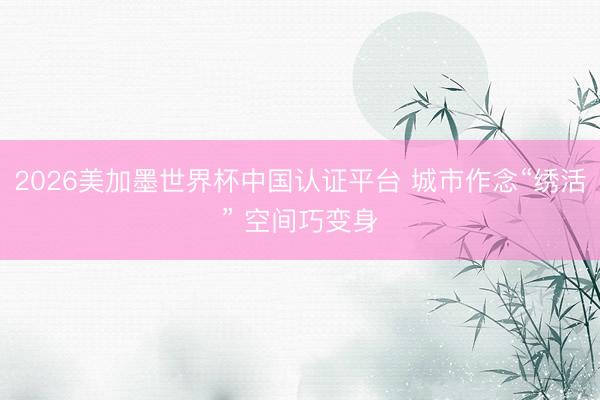2026美加墨世界杯中国认证平台 城市作念“绣活” 空间巧变身