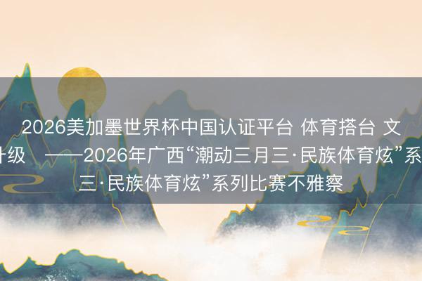 2026美加墨世界杯中国认证平台 体育搭台 文旅唱戏 浪费升级​——2026年广西“潮动三月三·民族体育炫”系列比赛不雅察