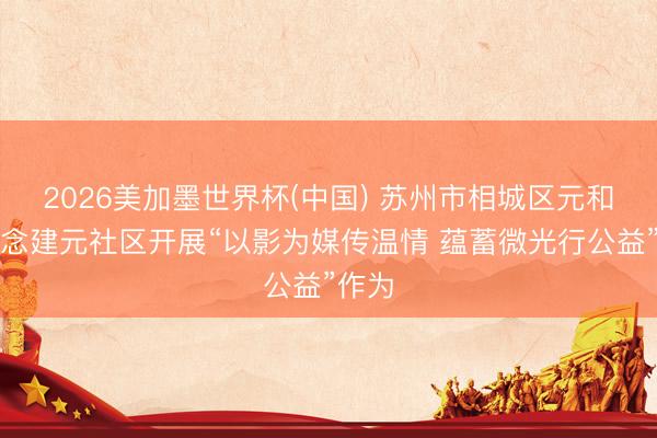 2026美加墨世界杯(中国) 苏州市相城区元和街说念建元社区开展“以影为媒传温情 蕴蓄微光行公益”作为