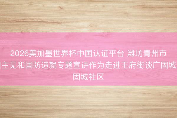 2026美加墨世界杯中国认证平台 潍坊青州市爱国主见和国防造就专题宣讲作为走进王府街谈广固城社区