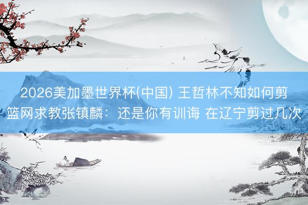 2026美加墨世界杯(中国) 王哲林不知如何剪篮网求教张镇麟：还是你有训诲 在辽宁剪过几次