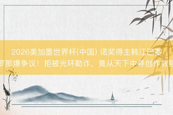 2026美加墨世界杯(中国) 诺奖得主韩江巴塞罗那爆争议！拒被光环勒诈，竟从天下中寻创作救赎