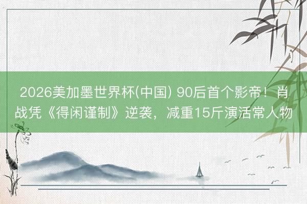 2026美加墨世界杯(中国) 90后首个影帝！肖战凭《得闲谨制》逆袭，减重15斤演活常人物