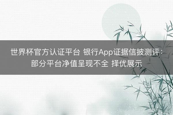 世界杯官方认证平台 银行App证据信披测评：部分平台净值呈现不全 择优展示