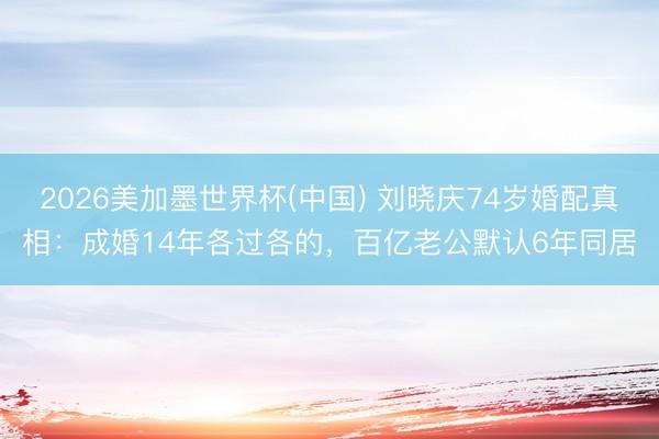 2026美加墨世界杯(中国) 刘晓庆74岁婚配真相:成婚14年各过各的,百亿老公默认6年同居