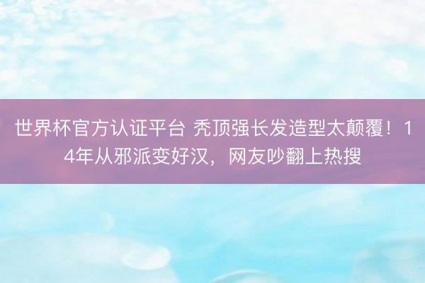 世界杯官方认证平台 秃顶强长发造型太颠覆！14年从邪派变好汉，网友吵翻上热搜