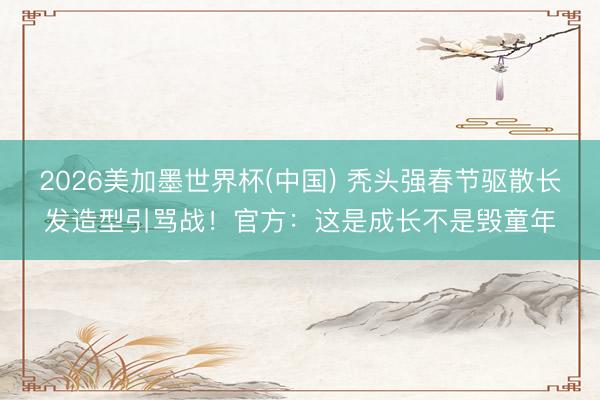 2026美加墨世界杯(中国) 秃头强春节驱散长发造型引骂战!官方:这是成长不是毁童年
