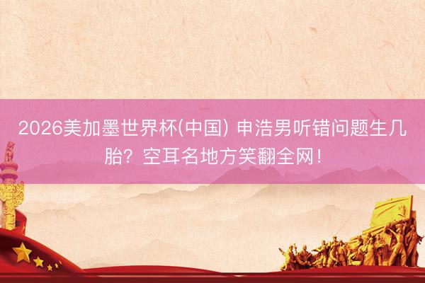 2026美加墨世界杯(中国) 申浩男听错问题生几胎？空耳名地方笑翻全网！