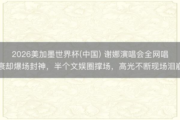 2026美加墨世界杯(中国) 谢娜演唱会全网唱衰却爆场封神，半个文娱圈撑场，高光不断现场泪崩