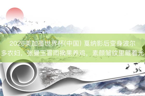 2026美加墨世界杯(中国) 戛纳影后变身波尔多农妇，张曼玉冒雨摘果养鸡，素颜皱纹里藏着光