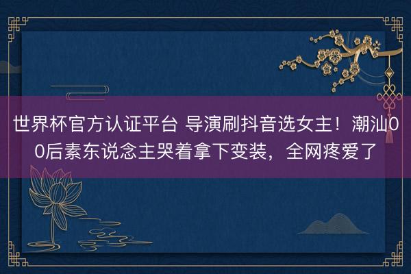 世界杯官方认证平台 导演刷抖音选女主！潮汕00后素东说念主哭着拿下变装，全网疼爱了