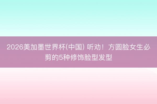 2026美加墨世界杯(中国) 听劝！方圆脸女生必剪的5种修饰脸型发型