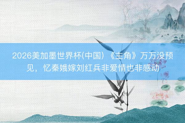 2026美加墨世界杯(中国) 《主角》万万没预见，忆秦娥嫁刘红兵非爱情也非感动