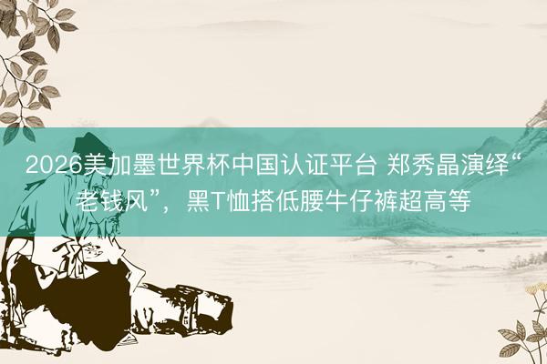 2026美加墨世界杯中国认证平台 郑秀晶演绎“老钱风”,黑T恤搭低腰牛仔裤超高等