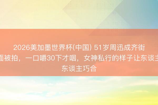 2026美加墨世界杯(中国) 51岁周迅成齐街边吃面被拍，一口嚼30下才咽，女神私行的样子让东谈主巧合