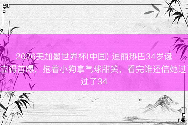 2026美加墨世界杯(中国) 迪丽热巴34岁诞辰拍立得首曝，抱着小狗拿气球甜笑，看完谁还信她过了34