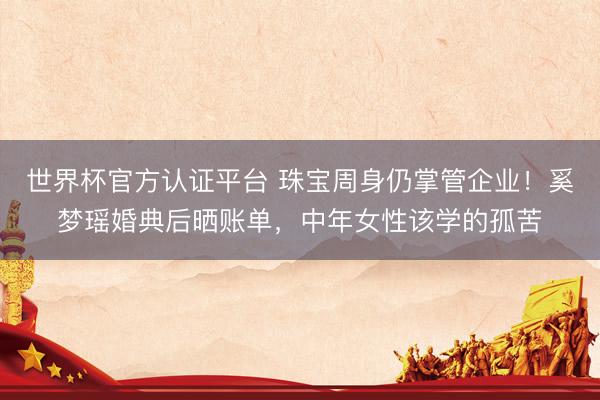 世界杯官方认证平台 珠宝周身仍掌管企业！奚梦瑶婚典后晒账单，中年女性该学的孤苦