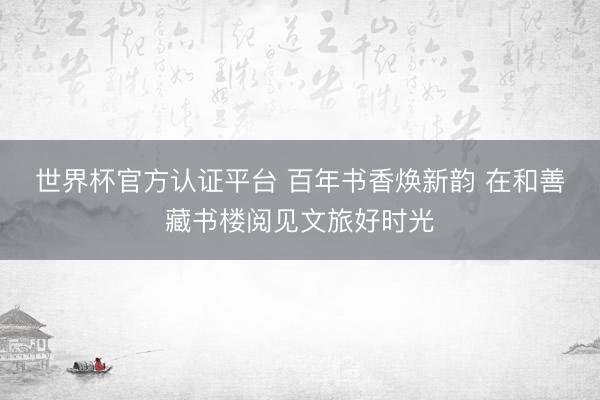 世界杯官方认证平台 百年书香焕新韵 在和善藏书楼阅见文旅好时光